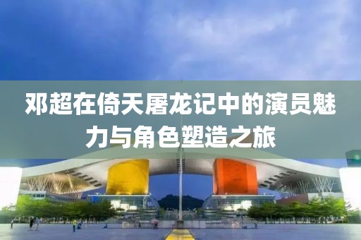 邓超在倚天屠龙记中的演员魅力与角色塑造之旅