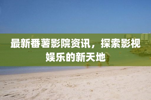 最新番薯影院资讯，探索影视娱乐的新天地