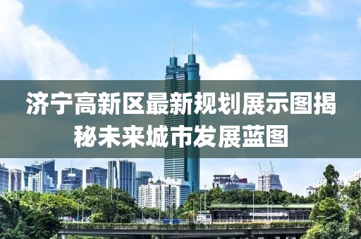 济宁高新区最新规划展示图揭秘未来城市发展蓝图