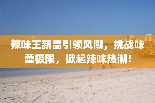 辣味王新品引领风潮，挑战味蕾极限，掀起辣味热潮！