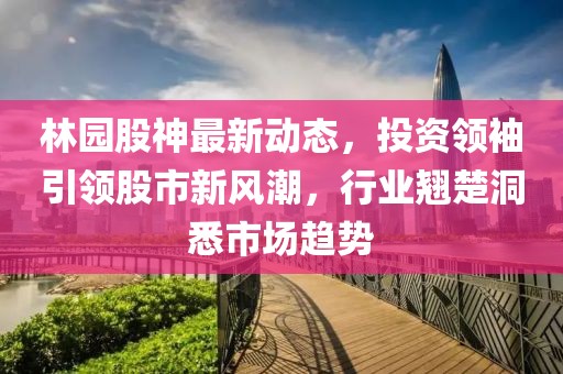 林园股神最新动态，投资领袖引领股市新风潮，行业翘楚洞悉市场趋势
