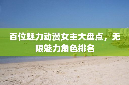百位魅力动漫女主大盘点，无限魅力角色排名