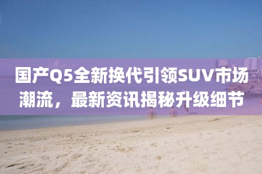 国产Q5全新换代引领SUV市场潮流，最新资讯揭秘升级细节
