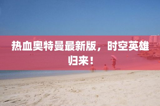 热血奥特曼最新版，时空英雄归来！