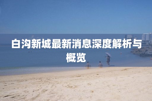 白沟新城最新消息深度解析与概览