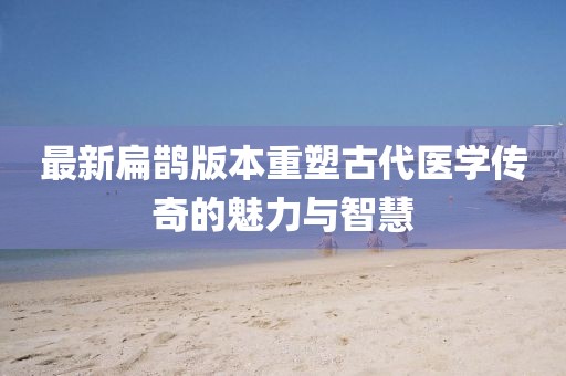 最新扁鹊版本重塑古代医学传奇的魅力与智慧
