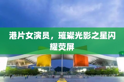 港片女演员，璀璨光影之星闪耀荧屏