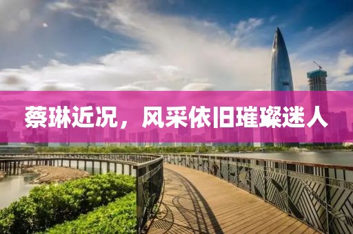 蔡琳近况，风采依旧璀璨迷人