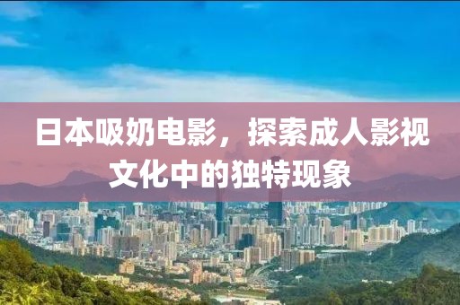 日本吸奶电影，探索成人影视文化中的独特现象