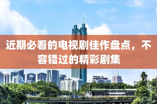 近期必看的电视剧佳作盘点，不容错过的精彩剧集