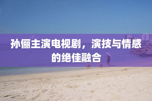 孙俪主演电视剧，演技与情感的绝佳融合