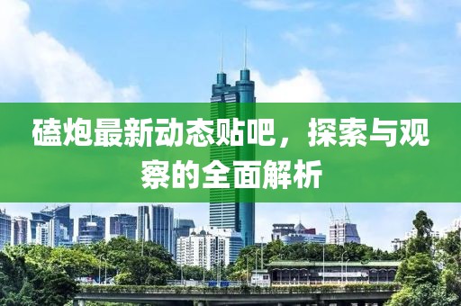 磕炮最新动态贴吧，探索与观察的全面解析