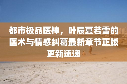 都市极品医神，叶辰夏若雪的医术与情感纠葛最新章节正版更新速递