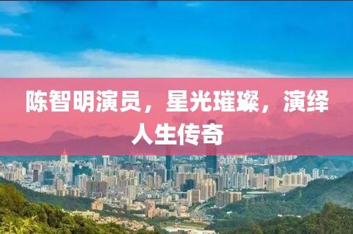 陈智明演员，星光璀璨，演绎人生传奇
