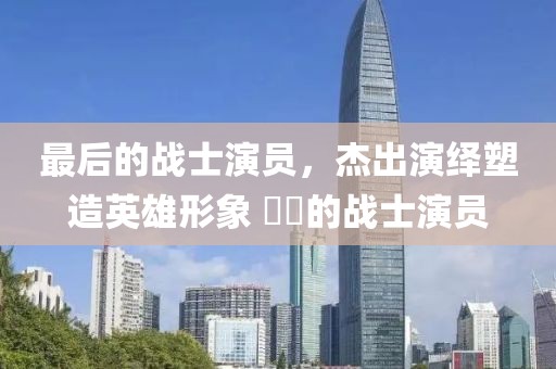 最后的战士演员，杰出演绎塑造英雄形象 ​​的战士演员
