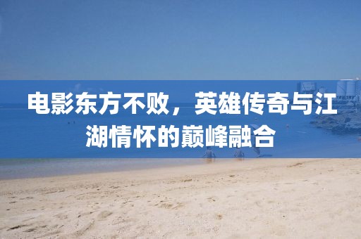 电影东方不败，英雄传奇与江湖情怀的巅峰融合