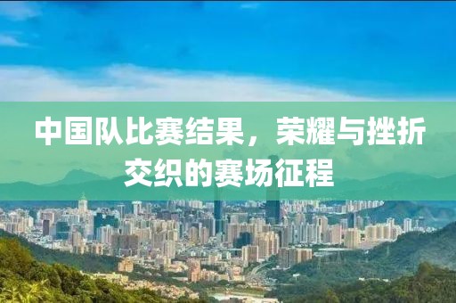 中国队比赛结果，荣耀与挫折交织的赛场征程