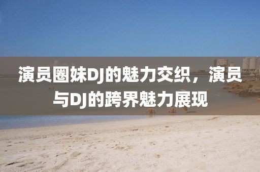 演员圈妹DJ的魅力交织，演员与DJ的跨界魅力展现