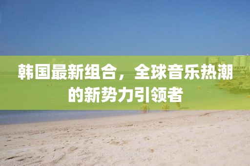 韩国最新组合，全球音乐热潮的新势力引领者