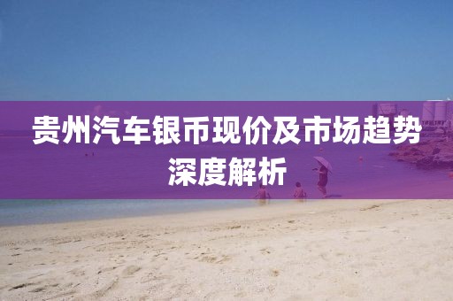 贵州汽车银币现价及市场趋势深度解析