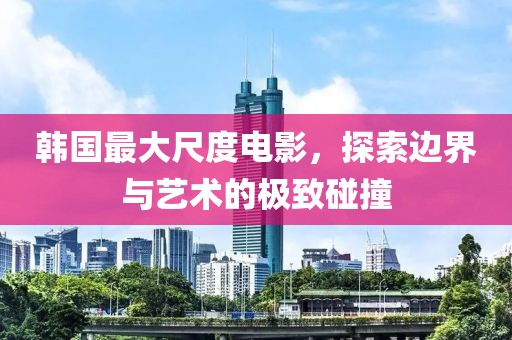 韩国最大尺度电影，探索边界与艺术的极致碰撞