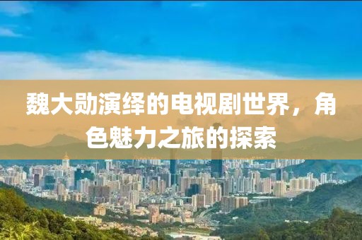 魏大勋演绎的电视剧世界，角色魅力之旅的探索