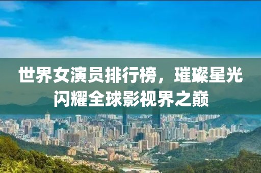世界女演员排行榜，璀璨星光闪耀全球影视界之巅