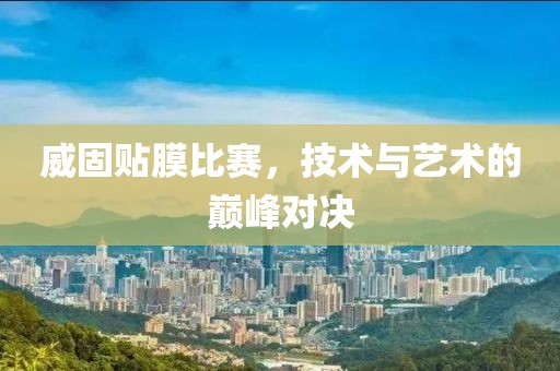 威固贴膜比赛，技术与艺术的巅峰对决