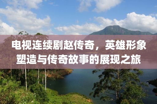 电视连续剧赵传奇，英雄形象塑造与传奇故事的展现之旅
