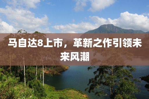 马自达8上市，革新之作引领未来风潮