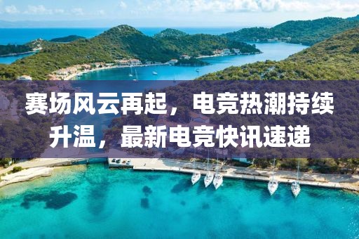 赛场风云再起，电竞热潮持续升温，最新电竞快讯速递