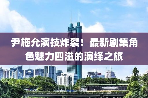 尹施允演技炸裂！最新剧集角色魅力四溢的演绎之旅