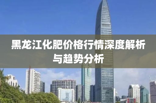 黑龙江化肥价格行情深度解析与趋势分析
