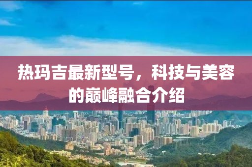 热玛吉最新型号，科技与美容的巅峰融合介绍