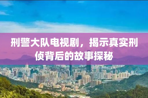刑警大队电视剧，揭示真实刑侦背后的故事探秘