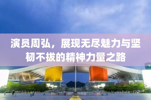 演员周弘，展现无尽魅力与坚韧不拔的精神力量之路