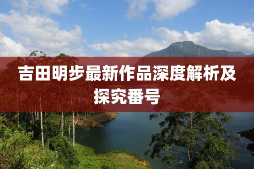 吉田明步最新作品深度解析及探究番号