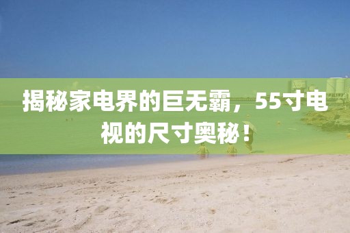 揭秘家电界的巨无霸，55寸电视的尺寸奥秘！