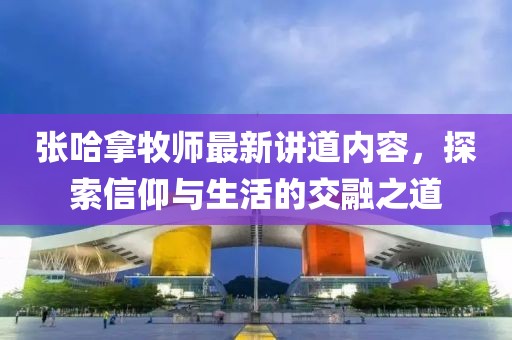 张哈拿牧师最新讲道内容，探索信仰与生活的交融之道