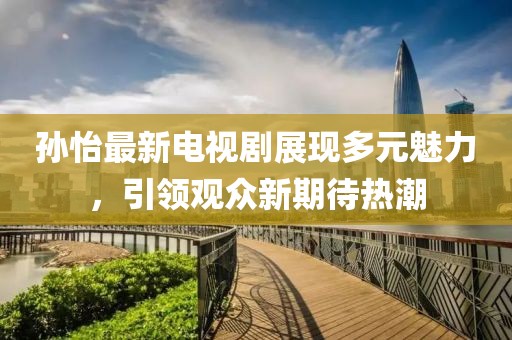 孙怡最新电视剧展现多元魅力，引领观众新期待热潮