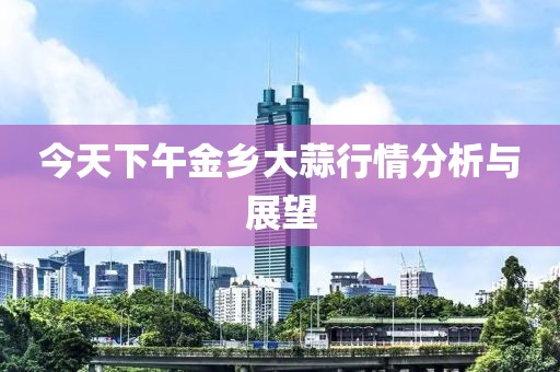 今天下午金乡大蒜行情分析与展望