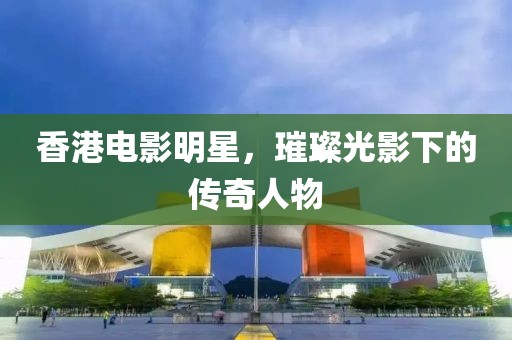 香港电影明星，璀璨光影下的传奇人物