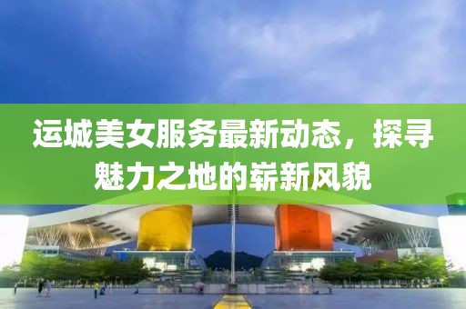 运城美女服务最新动态，探寻魅力之地的崭新风貌