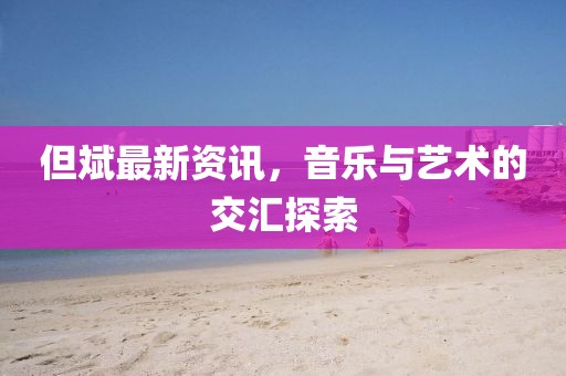 但斌最新资讯，音乐与艺术的交汇探索