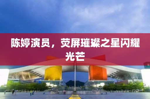 陈婷演员，荧屏璀璨之星闪耀光芒