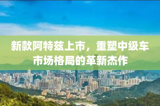 新款阿特兹上市，重塑中级车市场格局的革新杰作