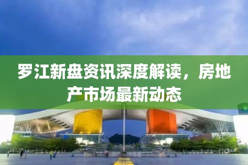 罗江新盘资讯深度解读，房地产市场最新动态