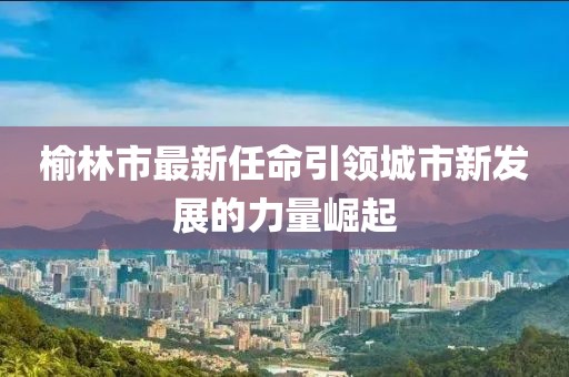 榆林市最新任命引领城市新发展的力量崛起
