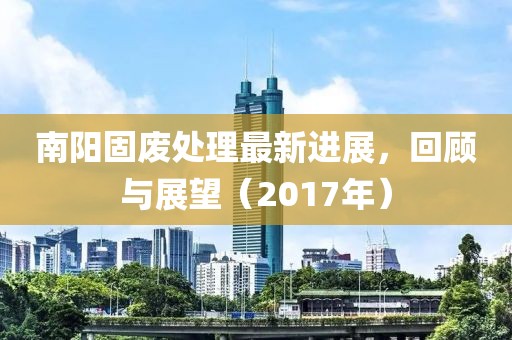 南阳固废处理最新进展，回顾与展望（2017年）