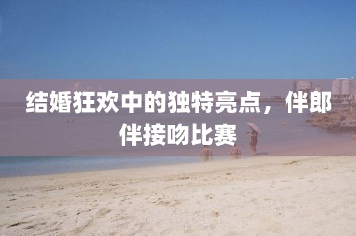 结婚狂欢中的独特亮点，伴郎伴接吻比赛